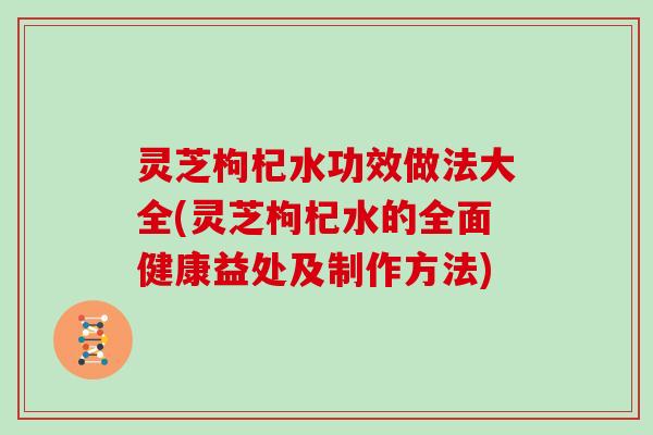 灵芝枸杞水功效做法大全(灵芝枸杞水的全面健康益处及制作方法)