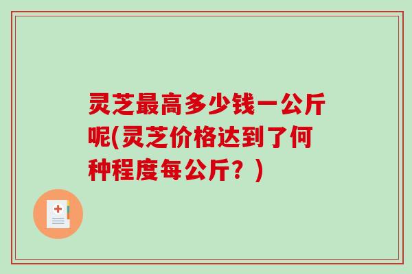 灵芝最高多少钱一公斤呢(灵芝价格达到了何种程度每公斤？)