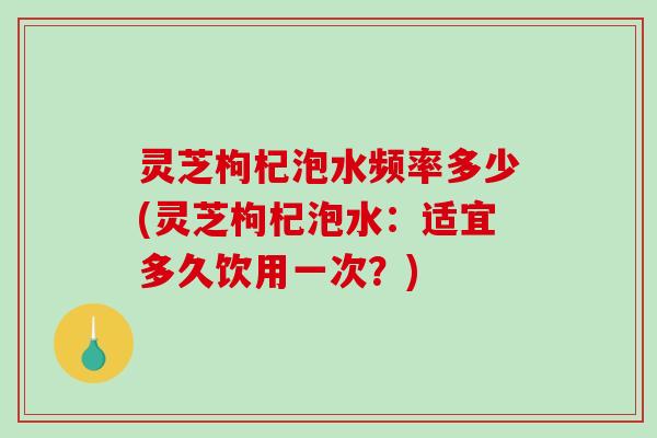 灵芝枸杞泡水频率多少(灵芝枸杞泡水:适宜多久饮用一次?) 灵芝枸杞泡水频率多少(灵芝枸杞泡水:适宜多久饮用一次?)