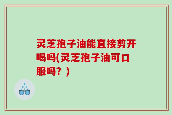 灵芝孢子油能直接剪开喝吗(灵芝孢子油可口服吗?) 灵芝孢子油能直接剪开喝吗(灵芝孢子油可口服吗?)
