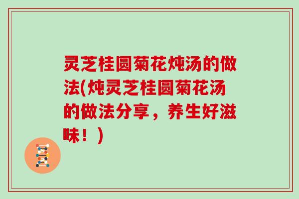 灵芝桂圆菊花炖汤的做法(炖灵芝桂圆菊花汤的做法分享，养生好滋味！)