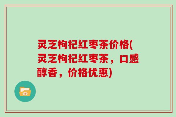 灵芝枸杞红枣茶价格(灵芝枸杞红枣茶，口感醇香，价格优惠)