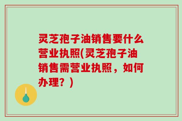 灵芝孢子油销售要什么营业执照(灵芝孢子油销售需营业执照，如何办理？)