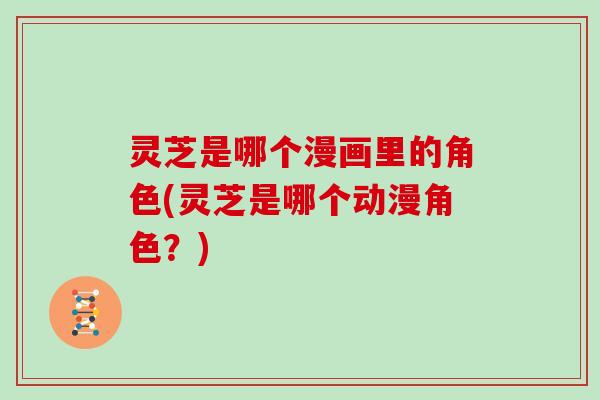 灵芝是哪个漫画里的角色(灵芝是哪个动漫角色?) 灵芝是哪个漫画里的角色(灵芝是哪个动漫角色?)
