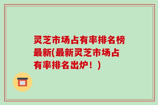 灵芝市场占有率排名榜新(新灵芝市场占有率排名出炉!) 灵芝市场占有率排名榜新(新灵芝市场占有率排名出炉!)
