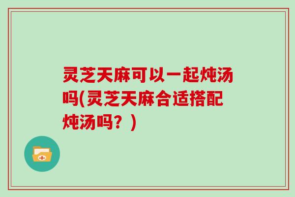 灵芝天麻可以一起炖汤吗(灵芝天麻合适搭配炖汤吗?) 灵芝天麻可以一起炖汤吗(灵芝天麻合适搭配炖汤吗?)