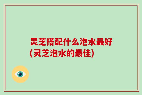灵芝搭配什么泡水好(灵芝泡水的佳) 灵芝搭配什么泡水好(灵芝泡水的佳)