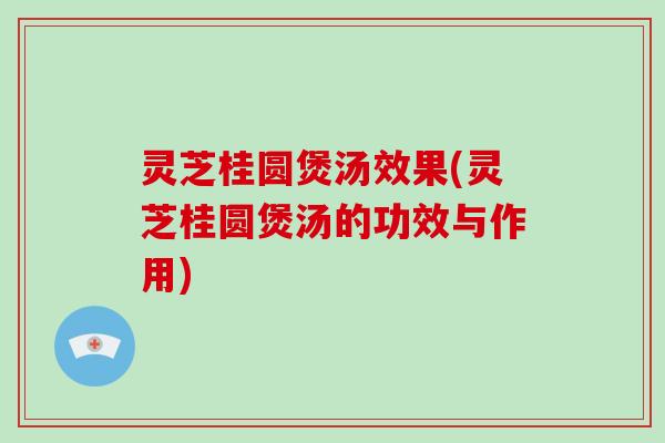 灵芝桂圆煲汤效果(灵芝桂圆煲汤的功效与作用)
