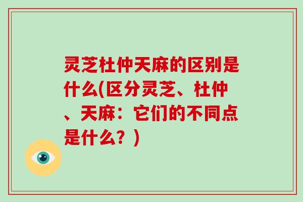 灵芝杜仲天麻的区别是什么(区分灵芝、杜仲、天麻：它们的不同点是什么？)