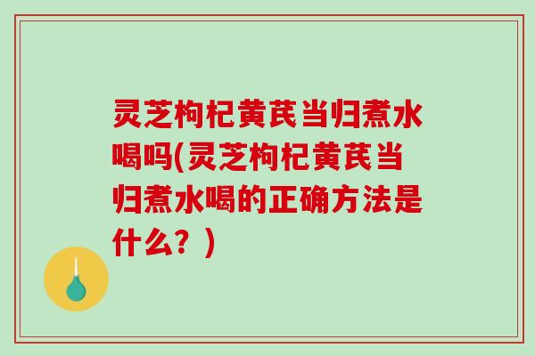 灵芝枸杞黄芪当归煮水喝吗(灵芝枸杞黄芪当归煮水喝的正确方法是什么?) 灵芝枸杞黄芪当归煮水喝吗(灵芝枸杞黄芪当归煮水喝的正确方法是什么?)