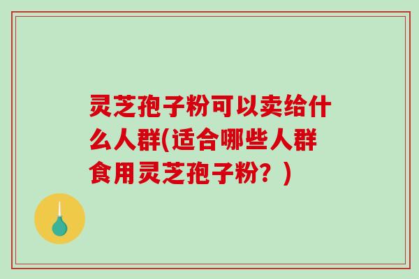 灵芝孢子粉可以卖给什么人群(适合哪些人群食用灵芝孢子粉?) 灵芝孢子粉可以卖给什么人群(适合哪些人群食用灵芝孢子粉?)