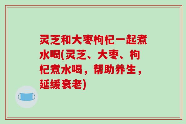 灵芝和大枣枸杞一起煮水喝(灵芝、大枣、枸杞煮水喝,帮助养生,延缓) 灵芝和大枣枸杞一起煮水喝(灵芝、大枣、枸杞煮水喝,帮助养生,延缓)