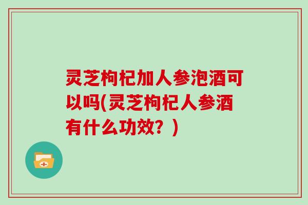 灵芝枸杞加人参泡酒可以吗(灵芝枸杞人参酒有什么功效?) 灵芝枸杞加人参泡酒可以吗(灵芝枸杞人参酒有什么功效?)