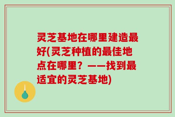 灵芝基地在哪里建造好(灵芝种植的佳地点在哪里?——找到适宜的灵芝基地) 灵芝基地在哪里建造好(灵芝种植的佳地点在哪里?——找到适宜的灵芝基地)