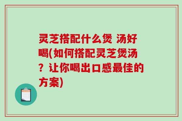 灵芝搭配什么煲 汤好喝(如何搭配灵芝煲汤？让你喝出口感最佳的方案)