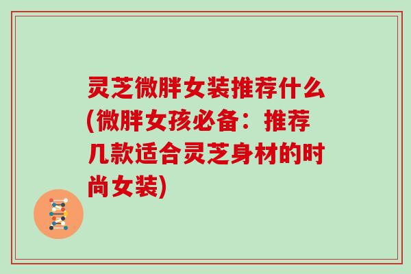 灵芝微胖女装推荐什么(微胖女孩必备:推荐几款适合灵芝身材的时尚女装) 灵芝微胖女装推荐什么(微胖女孩必备:推荐几款适合灵芝身材的时尚女装)