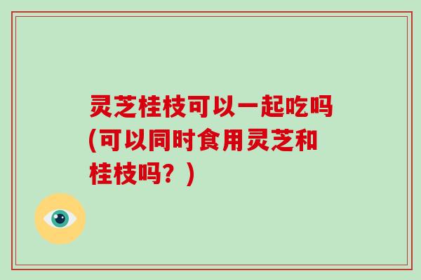 灵芝桂枝可以一起吃吗(可以同时食用灵芝和桂枝吗?) 灵芝桂枝可以一起吃吗(可以同时食用灵芝和桂枝吗?)