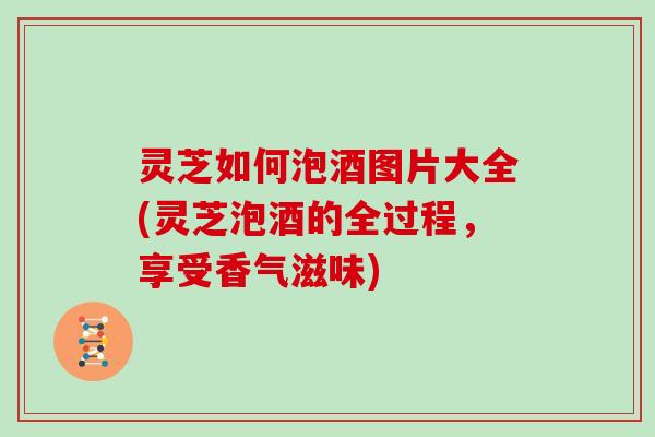 灵芝如何泡酒图片大全(灵芝泡酒的全过程，享受香气滋味)