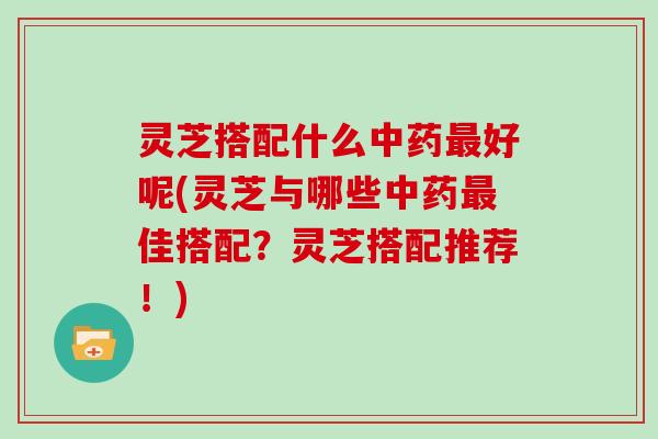 灵芝搭配什么好呢(灵芝与哪些佳搭配?灵芝搭配推荐!) 灵芝搭配什么好呢(灵芝与哪些佳搭配?灵芝搭配推荐!)