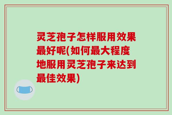 灵芝孢子怎样服用效果好呢(如何大程度地服用灵芝孢子来达到佳效果) 灵芝孢子怎样服用效果好呢(如何大程度地服用灵芝孢子来达到佳效果)