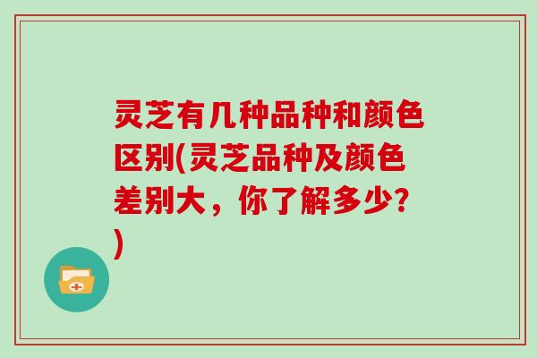 灵芝有几种品种和颜色区别(灵芝品种及颜色差别大，你了解多少？)