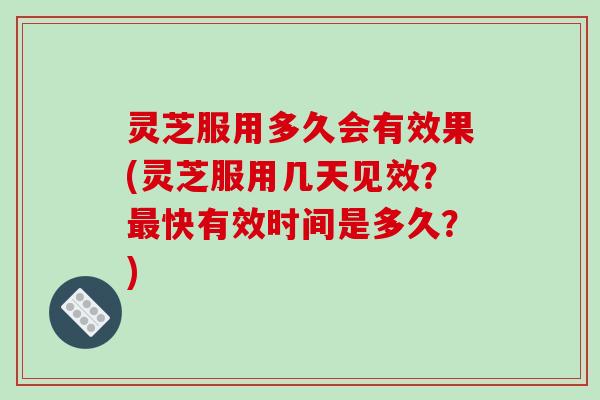 灵芝服用多久会有效果(灵芝服用几天见效？最快有效时间是多久？)