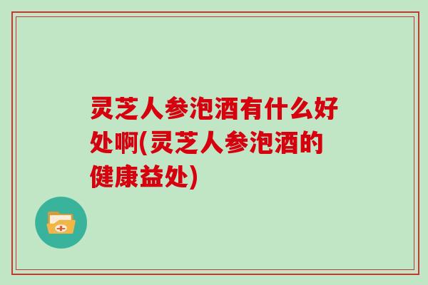 灵芝人参泡酒有什么好处啊(灵芝人参泡酒的健康益处) 灵芝人参泡酒有什么好处啊(灵芝人参泡酒的健康益处)
