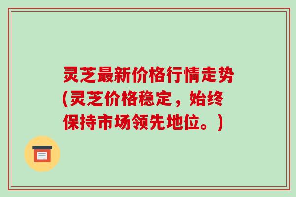 灵芝最新价格行情走势(灵芝价格稳定，始终保持市场领先地位。)