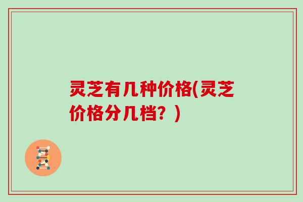 灵芝有几种价格(灵芝价格分几档?) 灵芝有几种价格(灵芝价格分几档?)