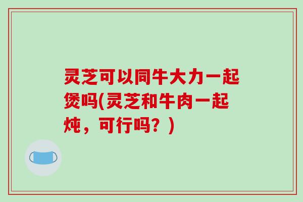 灵芝可以同牛大力一起煲吗(灵芝和牛肉一起炖，可行吗？)