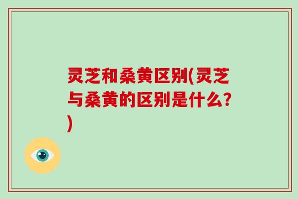 灵芝和桑黄区别(灵芝与桑黄的区别是什么？)