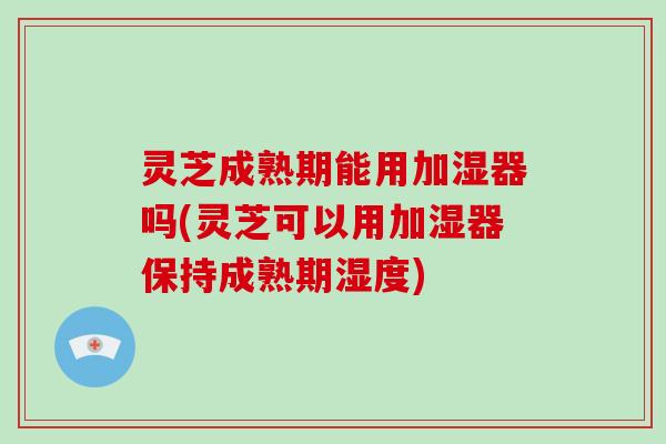 灵芝成熟期能用加湿器吗(灵芝可以用加湿器保持成熟期湿度)