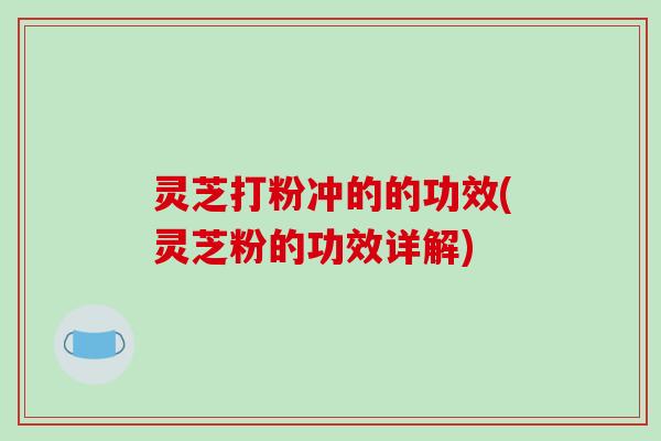 灵芝打粉冲的的功效(灵芝粉的功效详解)
