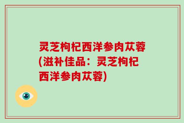 灵芝枸杞西洋参肉苁蓉(滋补佳品：灵芝枸杞西洋参肉苁蓉)