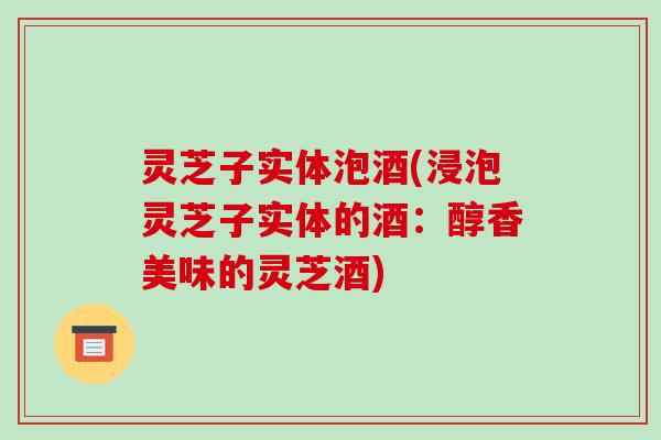灵芝子实体泡酒(浸泡灵芝子实体的酒:醇香美味的灵芝酒) 灵芝子实体泡酒(浸泡灵芝子实体的酒:醇香美味的灵芝酒)