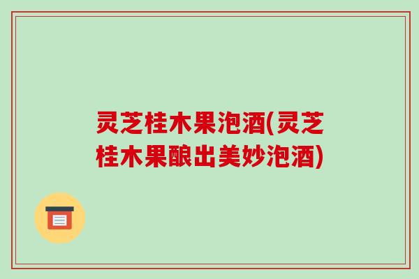 灵芝桂木果泡酒(灵芝桂木果酿出美妙泡酒)