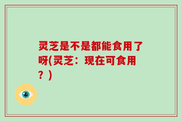 灵芝是不是都能食用了呀(灵芝：现在可食用？)