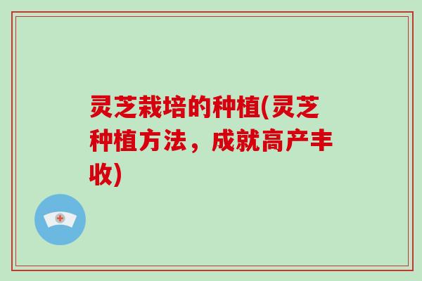 灵芝栽培的种植(灵芝种植方法,成就高产丰收) 灵芝栽培的种植(灵芝种植方法,成就高产丰收)