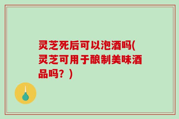 灵芝死后可以泡酒吗(灵芝可用于酿制美味酒品吗?) 灵芝死后可以泡酒吗(灵芝可用于酿制美味酒品吗?)