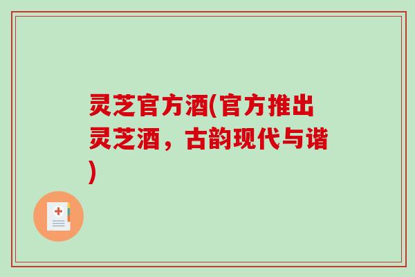 灵芝官方酒(官方推出灵芝酒,古韵现代与谐) 灵芝官方酒(官方推出灵芝酒,古韵现代与谐)