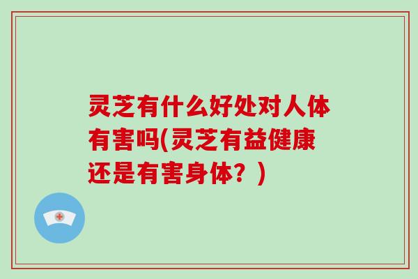 灵芝有什么好处对人体有害吗(灵芝有益健康还是有害身体?) 灵芝有什么好处对人体有害吗(灵芝有益健康还是有害身体?)