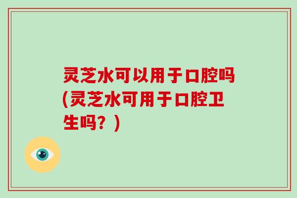 灵芝水可以用于口腔吗(灵芝水可用于口腔卫生吗？)