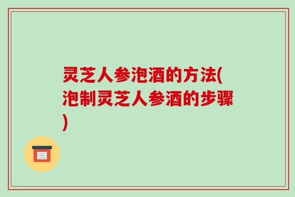 灵芝人参泡酒的方法(泡制灵芝人参酒的步骤) 灵芝人参泡酒的方法(泡制灵芝人参酒的步骤)