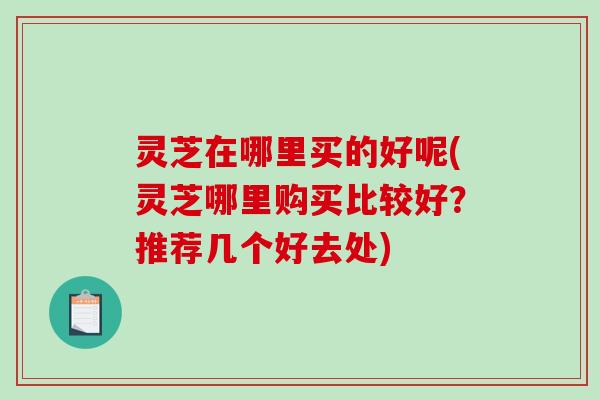 灵芝在哪里买的好呢(灵芝哪里购买比较好?推荐几个好去处) 灵芝在哪里买的好呢(灵芝哪里购买比较好?推荐几个好去处)