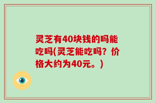 灵芝有40块钱的吗能吃吗(灵芝能吃吗？价格大约为40元。)