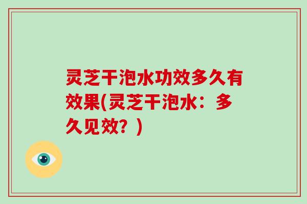 灵芝干泡水功效多久有效果(灵芝干泡水：多久见效？)