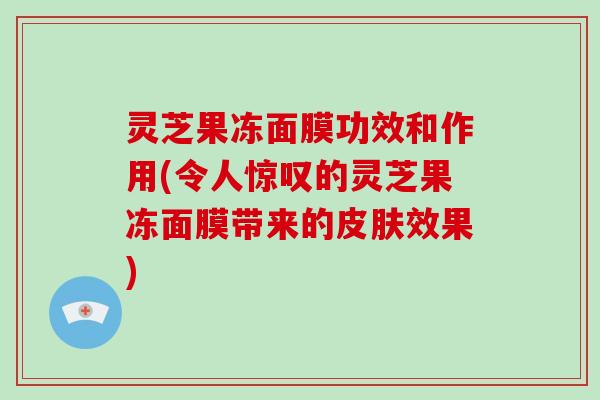 灵芝果冻面膜功效和作用(令人惊叹的灵芝果冻面膜带来的皮肤效果)