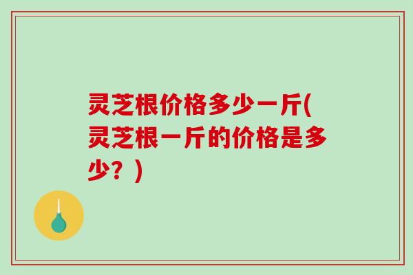 灵芝根价格多少一斤(灵芝根一斤的价格是多少？)