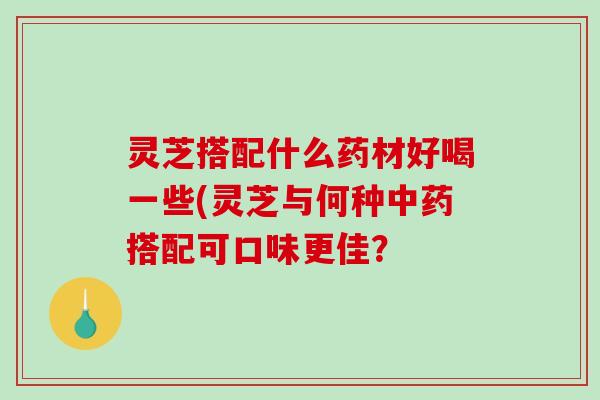 灵芝搭配什么药材好喝一些(灵芝与何种中药搭配可口味更佳？
