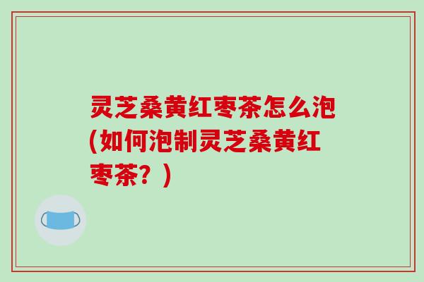 灵芝桑黄红枣茶怎么泡(如何泡制灵芝桑黄红枣茶?) 灵芝桑黄红枣茶怎么泡(如何泡制灵芝桑黄红枣茶?)